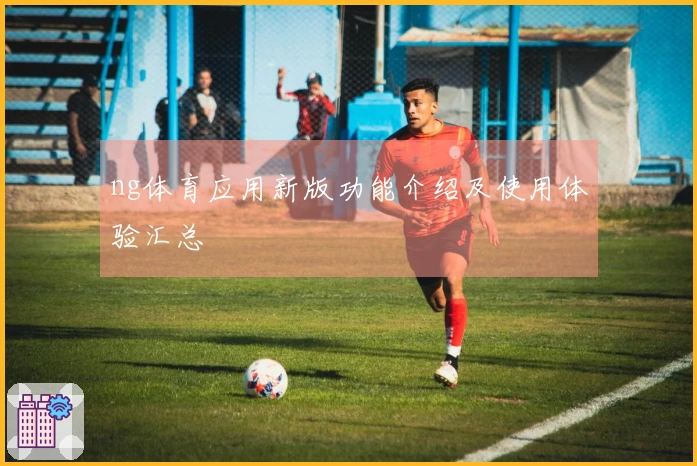 ng体育应用新版功能介绍及使用体验汇总